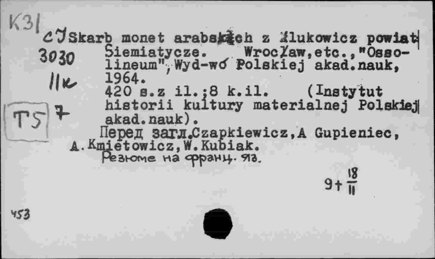 ﻿КЗ/
dC/skarb monet arabak^ch z ^lukowicz powiatj
3030
Siemiatycze. ~ Wroclaw,etc., "Ösbo- ' lineum”, Wyd-wd Polskiej akad.nauk, 1964. '
420 s.z il. :8 k.il. (Instytut historii kultury materialnej Polekiej| akad.nauk).
Перед 3aTJI«Czapkiewicz,Â Gupieniec, A.Kmietowicz,W.Kubiak.
Агакэме на eppaHj^. 9ia. л ’S 9+ïï
V3